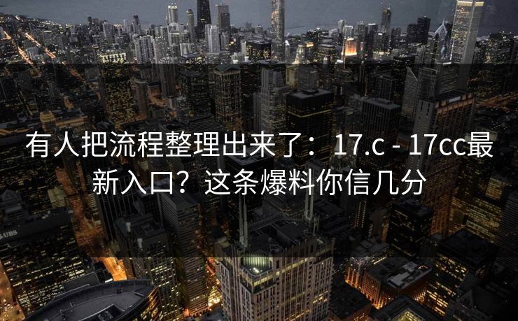 有人把流程整理出来了：17.c - 17cc最新入口？这条爆料你信几分