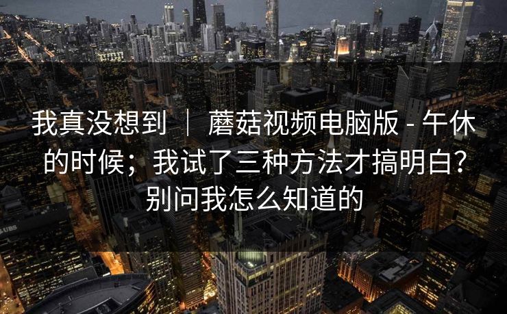 我真没想到 ｜ 蘑菇视频电脑版 - 午休的时候；我试了三种方法才搞明白？别问我怎么知道的