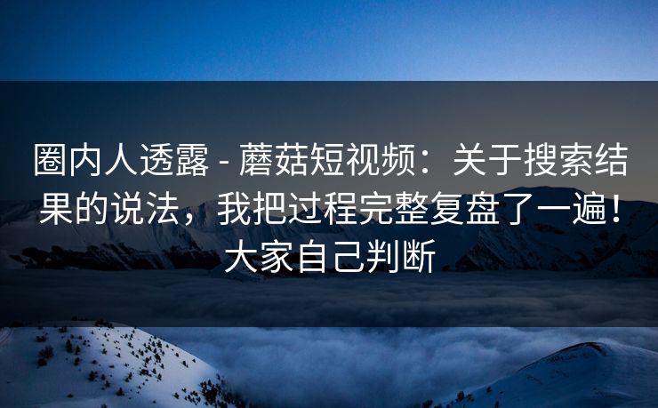 圈内人透露 - 蘑菇短视频：关于搜索结果的说法，我把过程完整复盘了一遍！大家自己判断