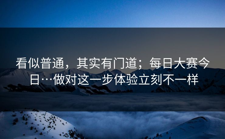看似普通，其实有门道；每日大赛今日…做对这一步体验立刻不一样