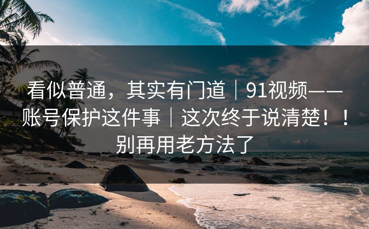 看似普通，其实有门道｜91视频——账号保护这件事｜这次终于说清楚！！别再用老方法了