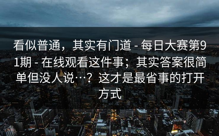 看似普通，其实有门道 - 每日大赛第91期 - 在线观看这件事；其实答案很简单但没人说…？这才是最省事的打开方式