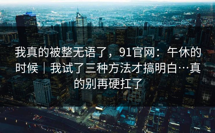 我真的被整无语了，91官网：午休的时候｜我试了三种方法才搞明白…真的别再硬扛了