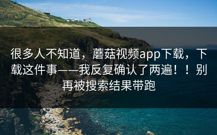 很多人不知道，蘑菇视频app下载，下载这件事——我反复确认了两遍！！别再被搜索结果带跑