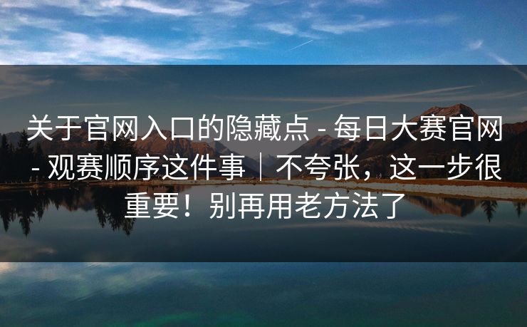 关于官网入口的隐藏点 - 每日大赛官网 - 观赛顺序这件事｜不夸张，这一步很重要！别再用老方法了
