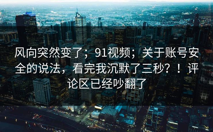 风向突然变了；91视频；关于账号安全的说法，看完我沉默了三秒？！评论区已经吵翻了