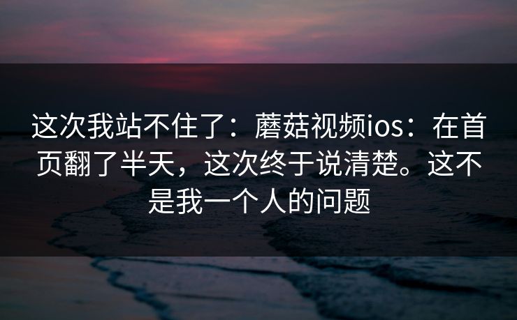 这次我站不住了:蘑菇视频ios:在首页翻了半天,这次终于说清楚。这不是我一个人的问题 这次我站不住了:蘑菇视频ios:在首页翻了半天,这次终于说清楚。这不是我一个人的问题