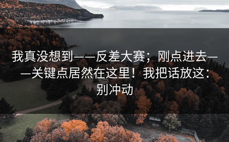 我真没想到——反差大赛；刚点进去——关键点居然在这里！我把话放这：别冲动