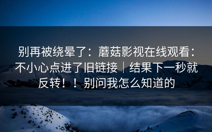 别再被绕晕了：蘑菇影视在线观看：不小心点进了旧链接｜结果下一秒就反转！！别问我怎么知道的