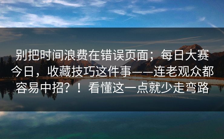 别把时间浪费在错误页面；每日大赛今日，收藏技巧这件事——连老观众都容易中招？！看懂这一点就少走弯路