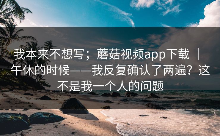 我本来不想写；蘑菇视频app下载 ｜ 午休的时候——我反复确认了两遍？这不是我一个人的问题