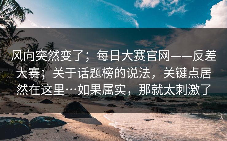 风向突然变了；每日大赛官网——反差大赛；关于话题榜的说法，关键点居然在这里…如果属实，那就太刺激了