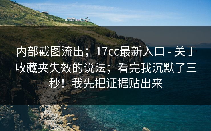 内部截图流出；17cc最新入口 - 关于收藏夹失效的说法；看完我沉默了三秒！我先把证据贴出来