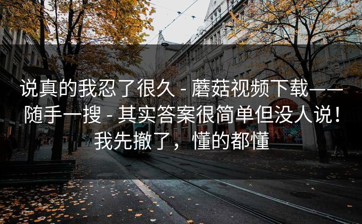 说真的我忍了很久 - 蘑菇视频下载——随手一搜 - 其实答案很简单但没人说！我先撤了，懂的都懂
