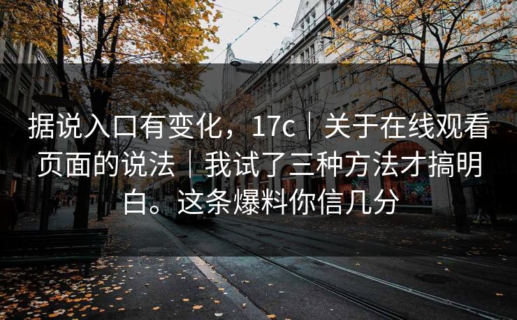 据说入口有变化，17c｜关于在线观看页面的说法｜我试了三种方法才搞明白。这条爆料你信几分