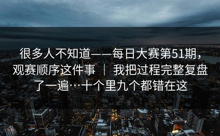 很多人不知道——每日大赛第51期，观赛顺序这件事 ｜ 我把过程完整复盘了一遍…十个里九个都错在这