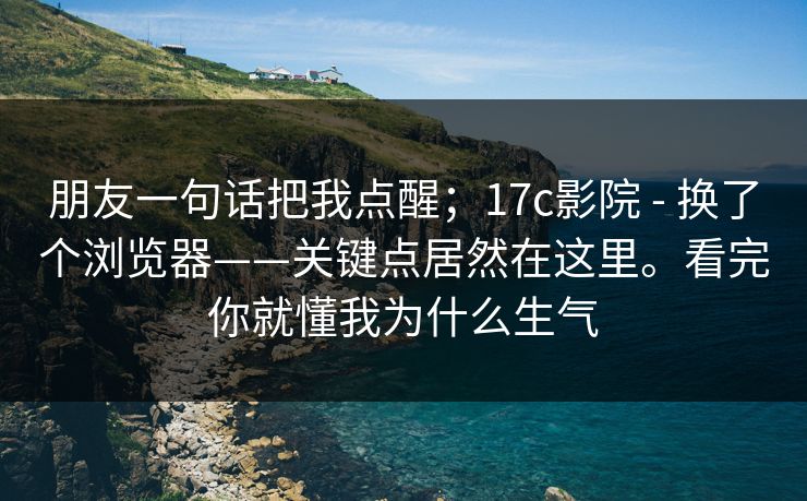 朋友一句话把我点醒；17c影院 - 换了个浏览器——关键点居然在这里。看完你就懂我为什么生气