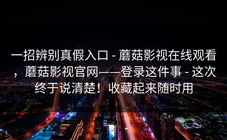 一招辨别真假入口 - 蘑菇影视在线观看，蘑菇影视官网——登录这件事 - 这次终于说清楚！收藏起来随时用
