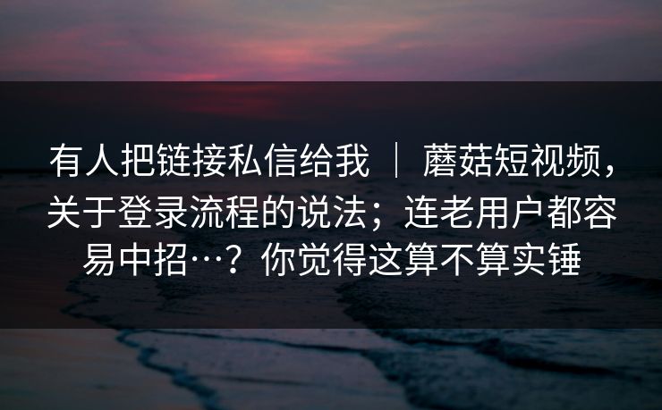 有人把链接私信给我 | 蘑菇短视频,关于登录流程的说法;连老用户都容易中招…?你觉得这算不算实锤 有人把链接私信给我 | 蘑菇短视频,关于登录流程的说法;连老用户都容易中招…?你觉得这算不算实锤