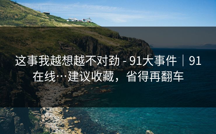 这事我越想越不对劲 - 91大事件｜91在线…建议收藏，省得再翻车