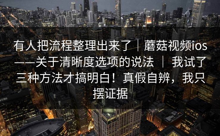有人把流程整理出来了｜蘑菇视频ios——关于清晰度选项的说法 ｜ 我试了三种方法才搞明白！真假自辨，我只摆证据