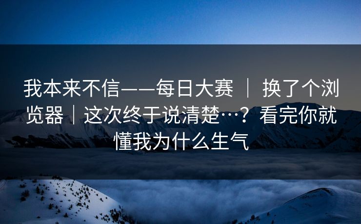 我本来不信——每日大赛 ｜ 换了个浏览器｜这次终于说清楚…？看完你就懂我为什么生气