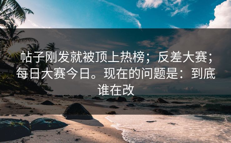 帖子刚发就被顶上热榜；反差大赛；每日大赛今日。现在的问题是：到底谁在改