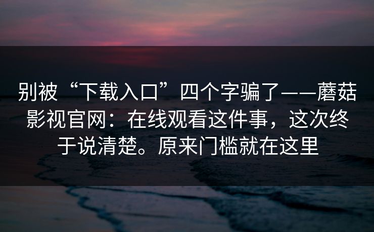 别被“下载入口”四个字骗了——蘑菇影视官网：在线观看这件事，这次终于说清楚。原来门槛就在这里