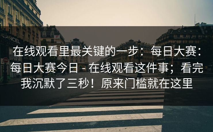 在线观看里最关键的一步:每日大赛:每日大赛今日 - 在线观看这件事;看完我沉默了三秒!原来门槛就在这里 在线观看里最关键的一步:每日大赛:每日大赛今日 - 在线观看这件事;看完我沉默了三秒!原来门槛就在这里