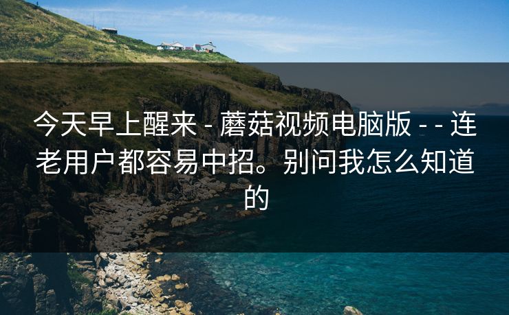 今天早上醒来 - 蘑菇视频电脑版 - - 连老用户都容易中招。别问我怎么知道的