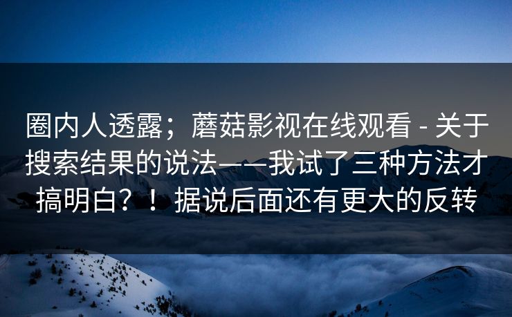 圈内人透露；蘑菇影视在线观看 - 关于搜索结果的说法——我试了三种方法才搞明白？！据说后面还有更大的反转