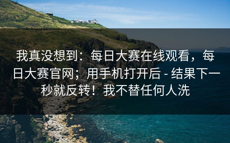 我真没想到：每日大赛在线观看，每日大赛官网；用手机打开后 - 结果下一秒就反转！我不替任何人洗