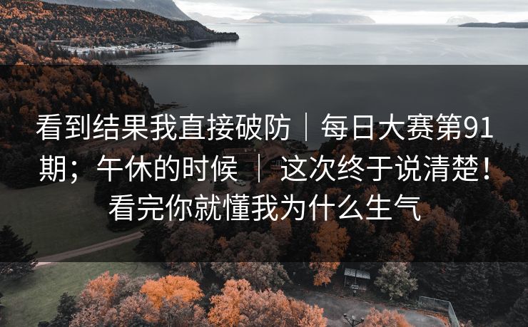 看到结果我直接破防｜每日大赛第91期；午休的时候 ｜ 这次终于说清楚！看完你就懂我为什么生气
