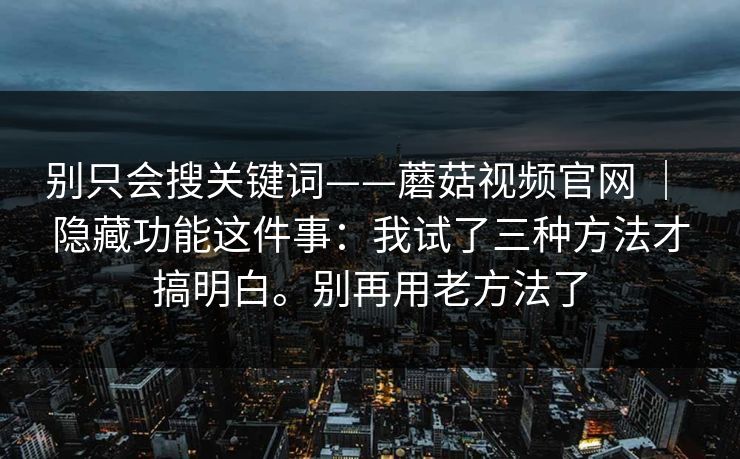 别只会搜关键词——蘑菇视频官网 ｜ 隐藏功能这件事：我试了三种方法才搞明白。别再用老方法了