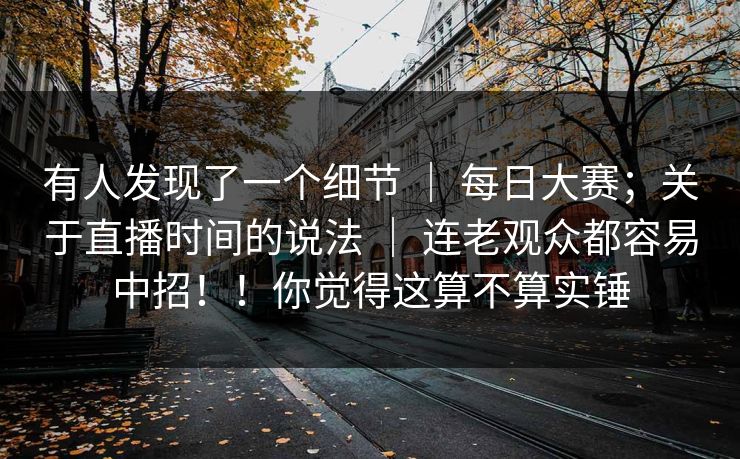 有人发现了一个细节 ｜ 每日大赛；关于直播时间的说法 ｜ 连老观众都容易中招！！你觉得这算不算实锤