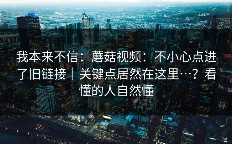 我本来不信：蘑菇视频：不小心点进了旧链接｜关键点居然在这里…？看懂的人自然懂