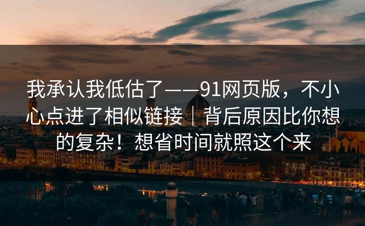我承认我低估了——91网页版,不小心点进了相似链接|背后原因比你想的复杂!想省时间就照这个来 我承认我低估了——91网页版,不小心点进了相似链接|背后原因比你想的复杂!想省时间就照这个来
