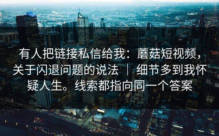 有人把链接私信给我:蘑菇短视频,关于闪退问题的说法 | 细节多到我怀疑人生。线索都指向同一个答案 有人把链接私信给我:蘑菇短视频,关于闪退问题的说法 | 细节多到我怀疑人生。线索都指向同一个答案