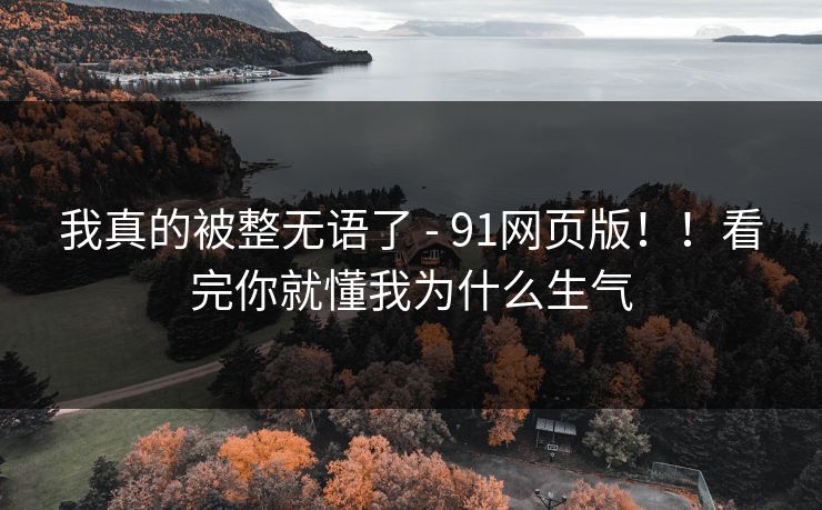 我真的被整无语了 - 91网页版!!看完你就懂我为什么生气 我真的被整无语了 - 91网页版!!看完你就懂我为什么生气