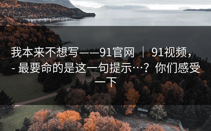 我本来不想写——91官网 | 91视频, - 最要命的是这一句提示…?你们感受一下 我本来不想写——91官网 | 91视频, - 最要命的是这一句提示…?你们感受一下