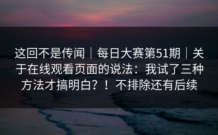 这回不是传闻|每日大赛第51期|关于在线观看页面的说法:我试了三种方法才搞明白?!不排除还有后续 这回不是传闻|每日大赛第51期|关于在线观看页面的说法:我试了三种方法才搞明白?!不排除还有后续