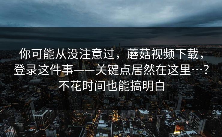 你可能从没注意过,蘑菇视频下载,登录这件事——关键点居然在这里…?不花时间也能搞明白 你可能从没注意过,蘑菇视频下载,登录这件事——关键点居然在这里…?不花时间也能搞明白