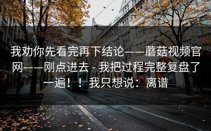 我劝你先看完再下结论——蘑菇视频官网——刚点进去 - 我把过程完整复盘了一遍!!我只想说:离谱 我劝你先看完再下结论——蘑菇视频官网——刚点进去 - 我把过程完整复盘了一遍!!我只想说:离谱