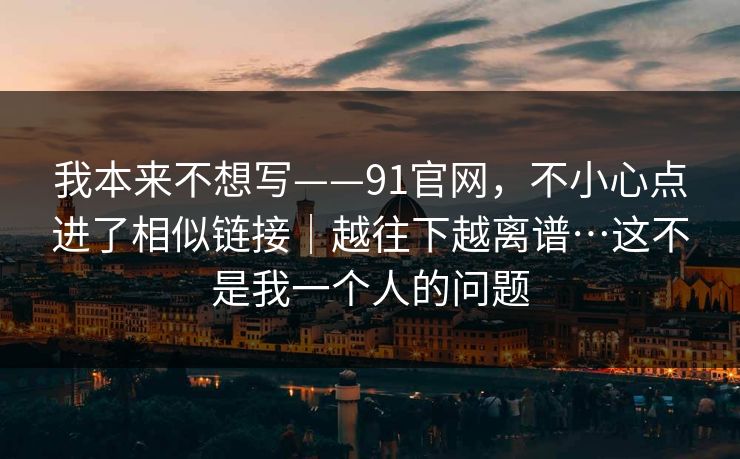 我本来不想写——91官网，不小心点进了相似链接｜越往下越离谱…这不是我一个人的问题