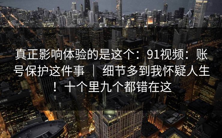 真正影响体验的是这个：91视频：账号保护这件事 ｜ 细节多到我怀疑人生！十个里九个都错在这