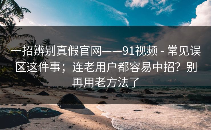 一招辨别真假官网——91视频 - 常见误区这件事；连老用户都容易中招？别再用老方法了