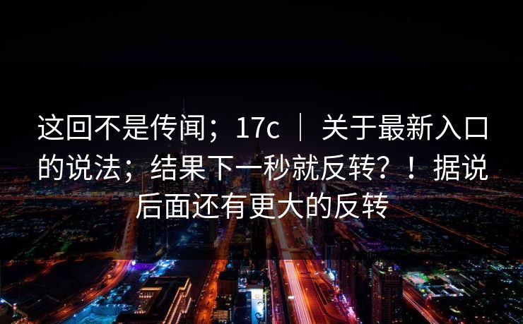 这回不是传闻;17c | 关于最新入口的说法;结果下一秒就反转?!据说后面还有更大的反转 这回不是传闻;17c | 关于最新入口的说法;结果下一秒就反转?!据说后面还有更大的反转