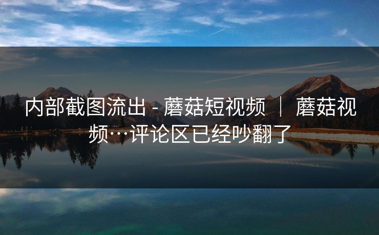 内部截图流出 - 蘑菇短视频 ｜ 蘑菇视频…评论区已经吵翻了