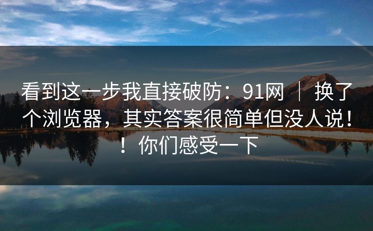 看到这一步我直接破防:91网 | 换了个浏览器,其实答案很简单但没人说!!你们感受一下 看到这一步我直接破防:91网 | 换了个浏览器,其实答案很简单但没人说!!你们感受一下