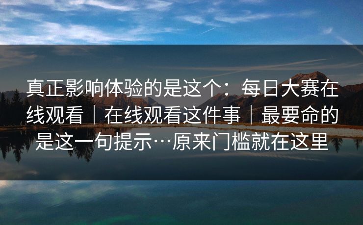 真正影响体验的是这个:每日大赛在线观看|在线观看这件事|最要命的是这一句提示…原来门槛就在这里 真正影响体验的是这个:每日大赛在线观看|在线观看这件事|最要命的是这一句提示…原来门槛就在这里